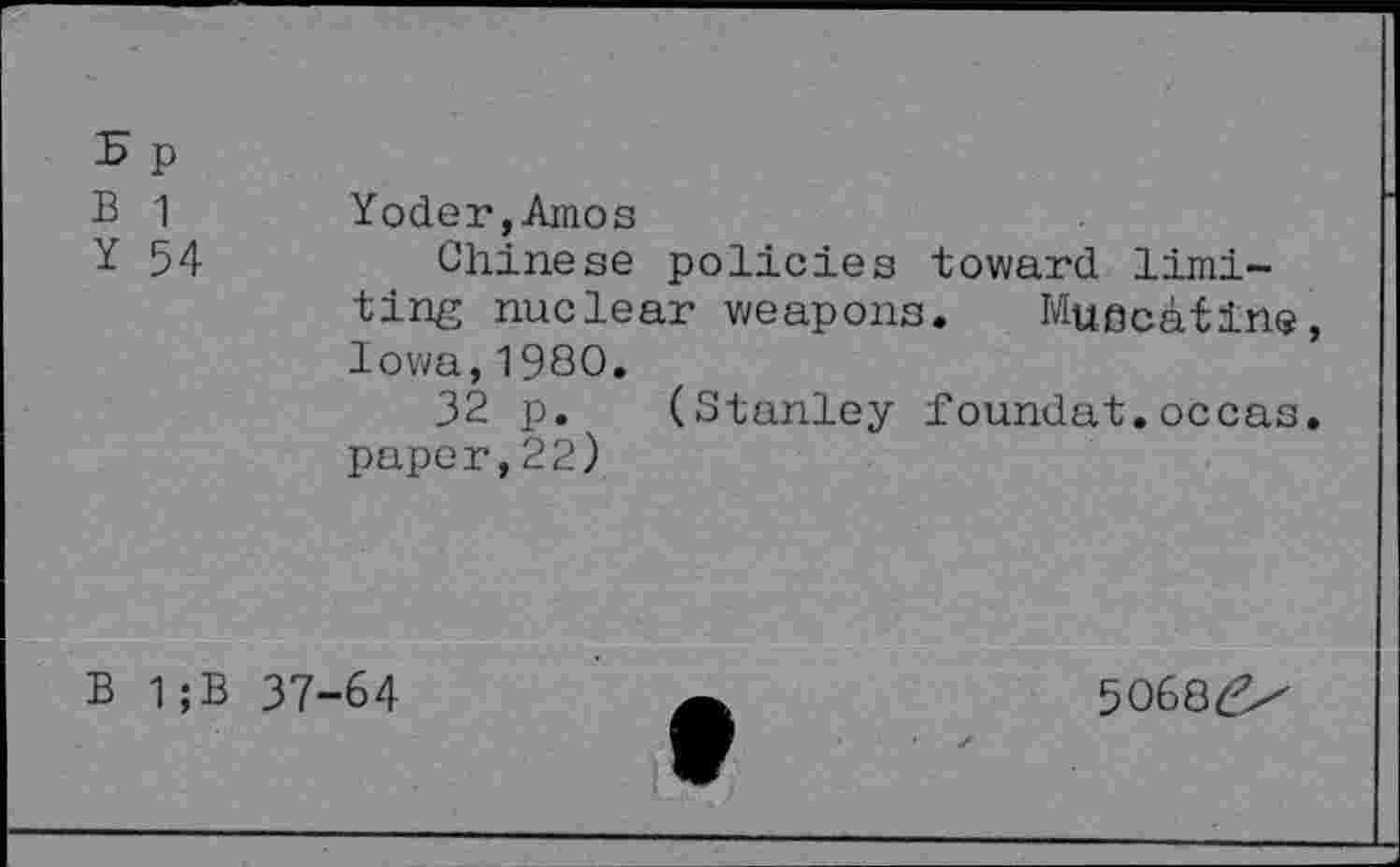 ﻿5 p B 1 Y 54	Yoder,Amos Chinese policies toward limiting nuclear weapons. Muscatine, Iowa,1980. 32 p. (Stanley foundat.occas. paper,22)
B 1;B 37-64
5O68£x